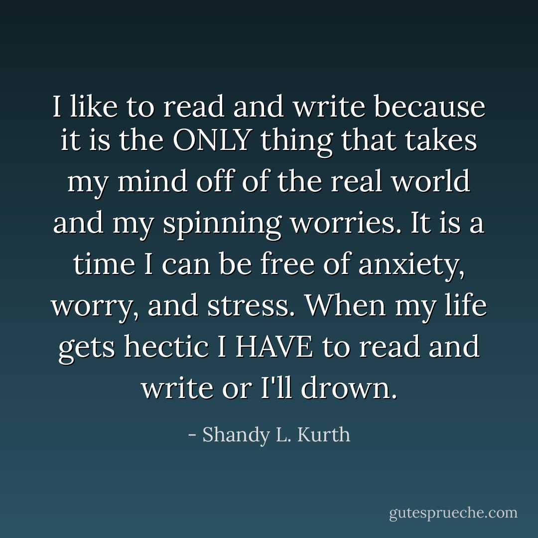 I like to read and write because it is the ONLY thing that takes my mind off of the real world and my spinning worries. It is a time I can be free of anxiety, worry, and stress. When my life gets hectic I HAVE to read and write or I'll drown. - Shandy L. Kurth