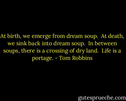 At birth, we emerge from dream soup. <br />At death, we sink back into dream soup. <br />In between soups, there is a crossing of dry land. <br />Life is a portage. - Tom Robbins