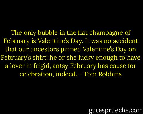 The only bubble in the flat champagne of February is Valentine’s Day. It was no accident that our ancestors pinned Valentine’s Day on February’s shirt: he or she lucky enough to have a lover in frigid, antsy February has cause for celebration, indeed. - Tom Robbins