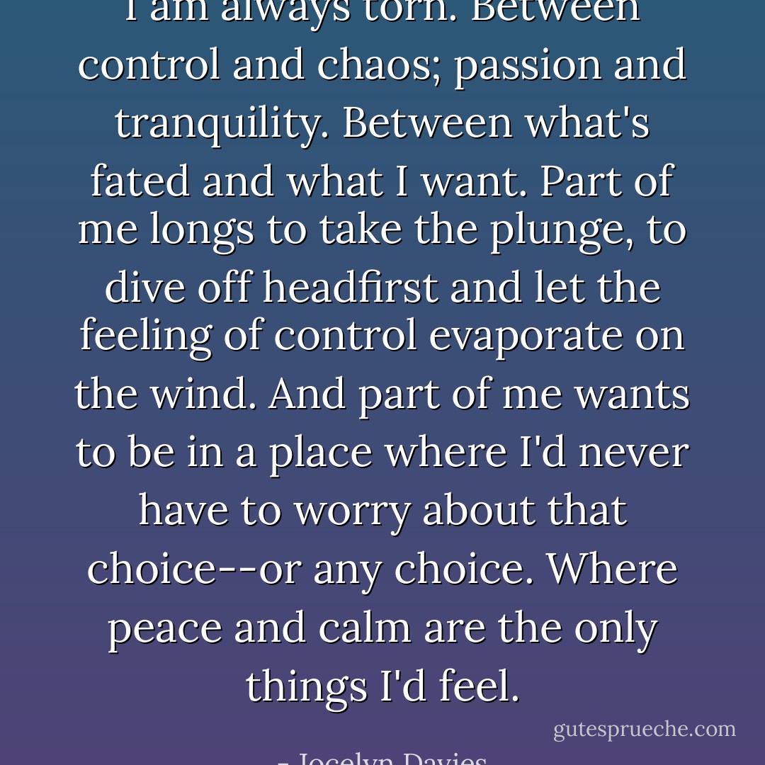 I am always torn. Between control and chaos; passion and tranquility. Between what's fated and what I want. Part of me longs to take the plunge, to dive off headfirst and let the feeling of control evaporate on the wind. And part of me wants to be in a place where I'd never have to worry about that choice--or any choice. Where peace and calm are the only things I'd feel. - Jocelyn Davies