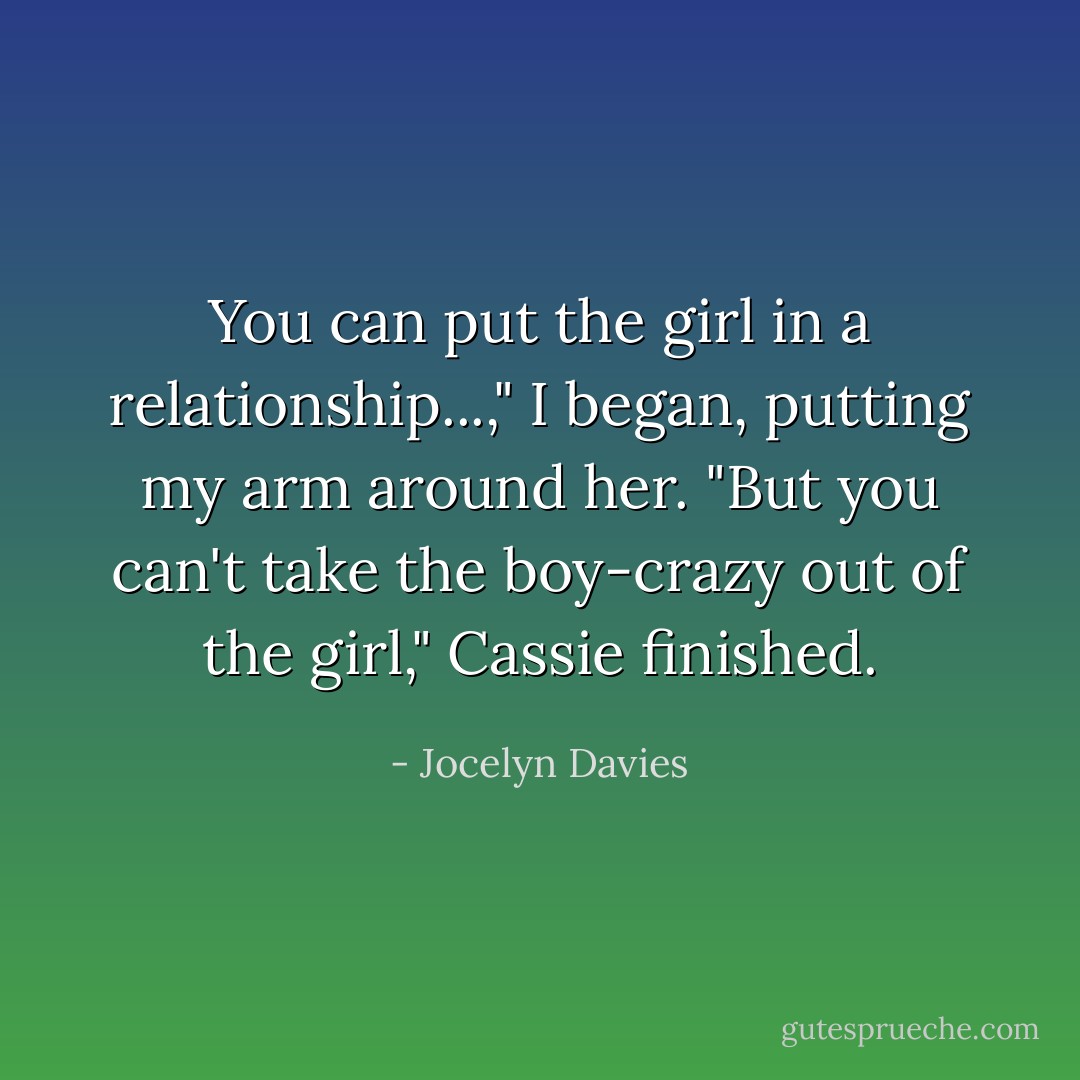 You can put the girl in a relationship...," I began, putting my arm around her. "But you can't take the boy-crazy out of the girl," Cassie finished. - Jocelyn Davies