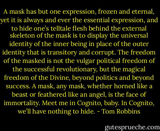 A mask has but one expression, frozen and eternal, yet it is always and ever the essential expression, and to hide one’s telltale flesh behind the external skeleton of the mask is to display the universal identity of the inner being in place of the outer identity that is transitory and corrupt. The freedom of the masked is not the vulgar political freedom of the successful revolutionary, but the magical freedom of the Divine, beyond politics and beyond success. A mask, any mask, whether horned like a beast or feathered like an angel, is the face of immortality. Meet me in Cognito, baby. In Cognito, we’ll have nothing to hide. - Tom Robbins