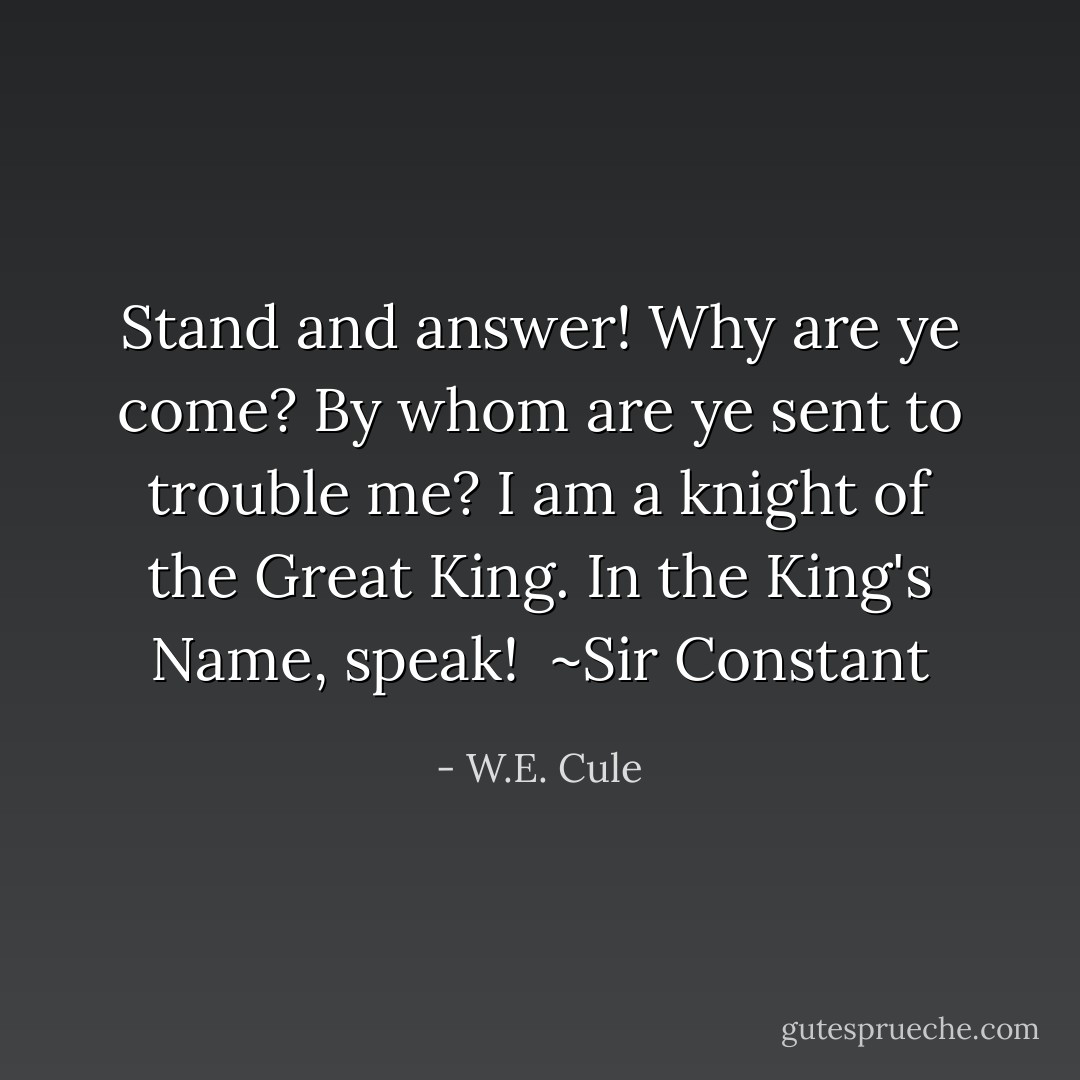 Stand and answer! Why are ye come? By whom are ye sent to trouble me? I am a knight of the Great King. In the King's Name, speak!<br /><br />~Sir Constant - W.E. Cule