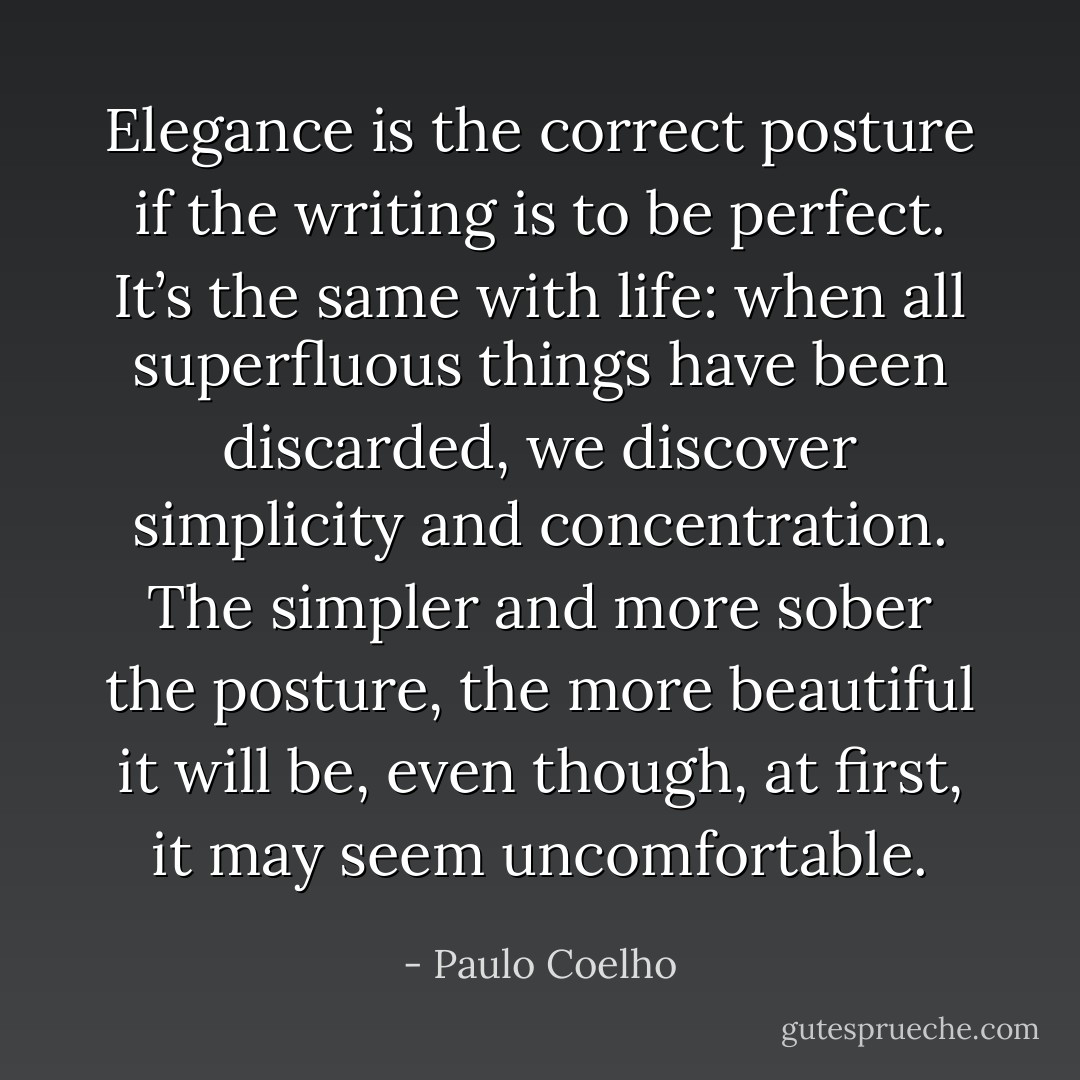 Elegance is the correct posture if the writing is to be perfect. It’s the same with life: when all superfluous things have been discarded, we discover simplicity and concentration. The simpler and more sober the posture, the more beautiful it will be, even though, at first, it may seem uncomfortable. - Paulo Coelho