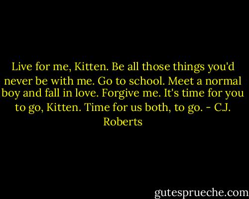 Live for me, Kitten. Be all those things you'd never be with me. Go to school. Meet a normal boy and fall in love. Forgive me. It's time for you to go, Kitten. Time for us both, to go. - C.J. Roberts