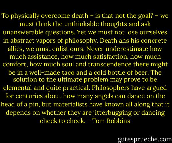 To physically overcome death – is that not the goal? – we must think the unthinkable thoughts and ask unanswerable questions. Yet we must not lose ourselves in abstract vapors of philosophy. Death ahs his concrete allies, we must enlist ours. Never underestimate how much assistance, how much satisfaction, how much comfort, how much soul and transcendence there might be in a well-made taco and a cold bottle of beer. The solution to the ultimate problem may prove to be elemental and quite practical. Philosophers have argued for centuries about how many angels can dance on the head of a pin, but materialists have known all along that it depends on whether they are jitterbugging or dancing cheek to cheek. - Tom Robbins