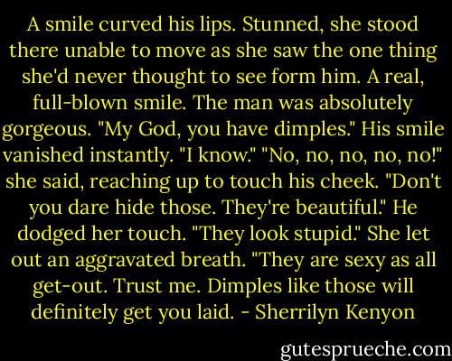 A smile curved his lips.<br />Stunned, she stood there unable to move as she saw the one thing she'd never thought to see form him. A real, full-blown smile. The man was absolutely gorgeous.<br />"My God, you have dimples."<br />His smile vanished instantly. "I know."<br />"No, no, no, no, no!" she said, reaching up to touch his cheek. "Don't you dare hide those. They're beautiful."<br />He dodged her touch. "They look stupid."<br />She let out an aggravated breath. "They are sexy as all get-out. Trust me. Dimples like those will definitely get you laid. - Sherrilyn Kenyon