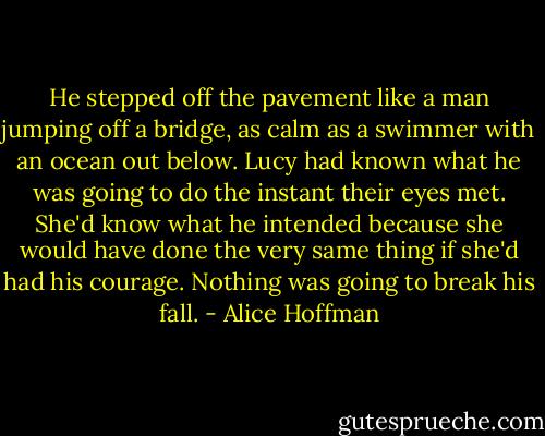 He stepped off the pavement like a man jumping off a bridge, as calm as a swimmer with an ocean out below. Lucy had known what he was going to do the instant their eyes met. She'd know what he intended because she would have done the very same thing if she'd had his courage. Nothing was going to break his fall. - Alice Hoffman