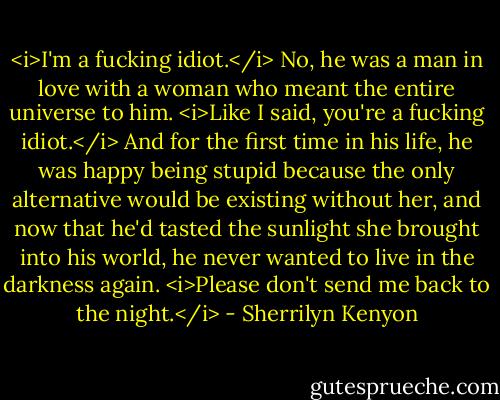 <i>I'm a fucking idiot.</i><br />No, he was a man in love with a woman who meant the entire universe to him.<br /><i>Like I said, you're a fucking idiot.</i><br />And for the first time in his life, he was happy being stupid because the only alternative would be existing without her, and now that he'd tasted the sunlight she brought into his world, he never wanted to live in the darkness again.<br /><i>Please don't send me back to the night.</i> - Sherrilyn Kenyon
