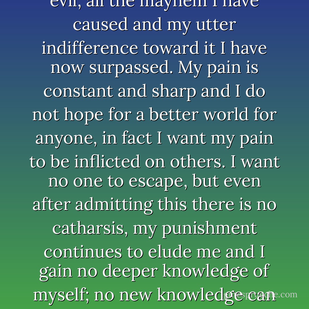 There are no more barriers to cross. All I have in common with the uncontrollable and the insane, the vicious and the evil, all the mayhem I have caused and my utter indifference toward it I have now surpassed. My pain is constant and sharp and I do not hope for a better world for anyone, in fact I want my pain to be inflicted on others. I want no one to escape, but even after admitting this there is no catharsis, my punishment continues to elude me and I gain no deeper knowledge of myself; no new knowledge can be extracted from my telling. This confession has meant nothing.  - Bret Easton Ellis