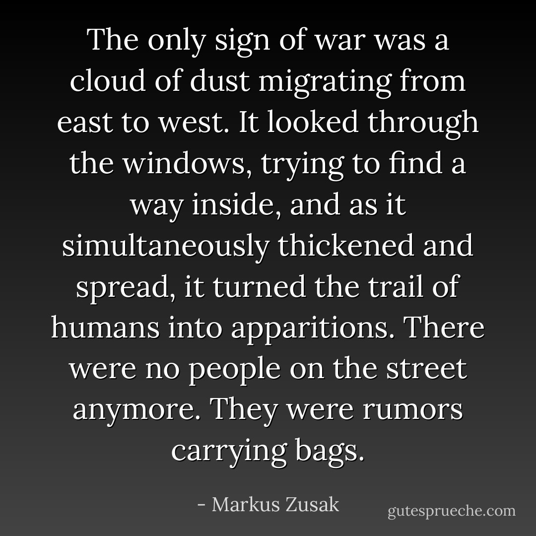 The only sign of war was a cloud of dust migrating from east to west. It looked through the windows, trying to find a way inside, and as it simultaneously thickened and spread, it turned the trail of humans into apparitions. There were no people on the street anymore. They were rumors carrying bags. - Markus Zusak