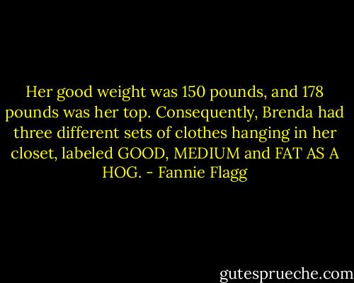 Her good weight was 150 pounds, and 178 pounds was her top. Consequently, Brenda had three different sets of clothes hanging in her closet, labeled GOOD, MEDIUM and FAT AS A HOG. - Fannie Flagg