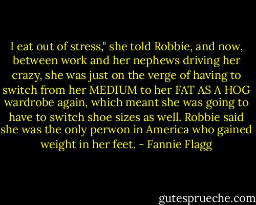 I eat out of stress," she told Robbie, and now, between work and her nephews driving her crazy, she was just on the verge of having to switch from her MEDIUM to her FAT AS A HOG wardrobe again, which meant she was going to have to switch shoe sizes as well. Robbie said she was the only perwon in America who gained weight in her feet. - Fannie Flagg