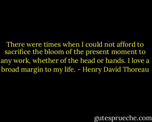 There were times when I could not afford to sacrifice the bloom of the present moment to any work, whether of the head or hands. I love a broad margin to my life. - Henry David Thoreau