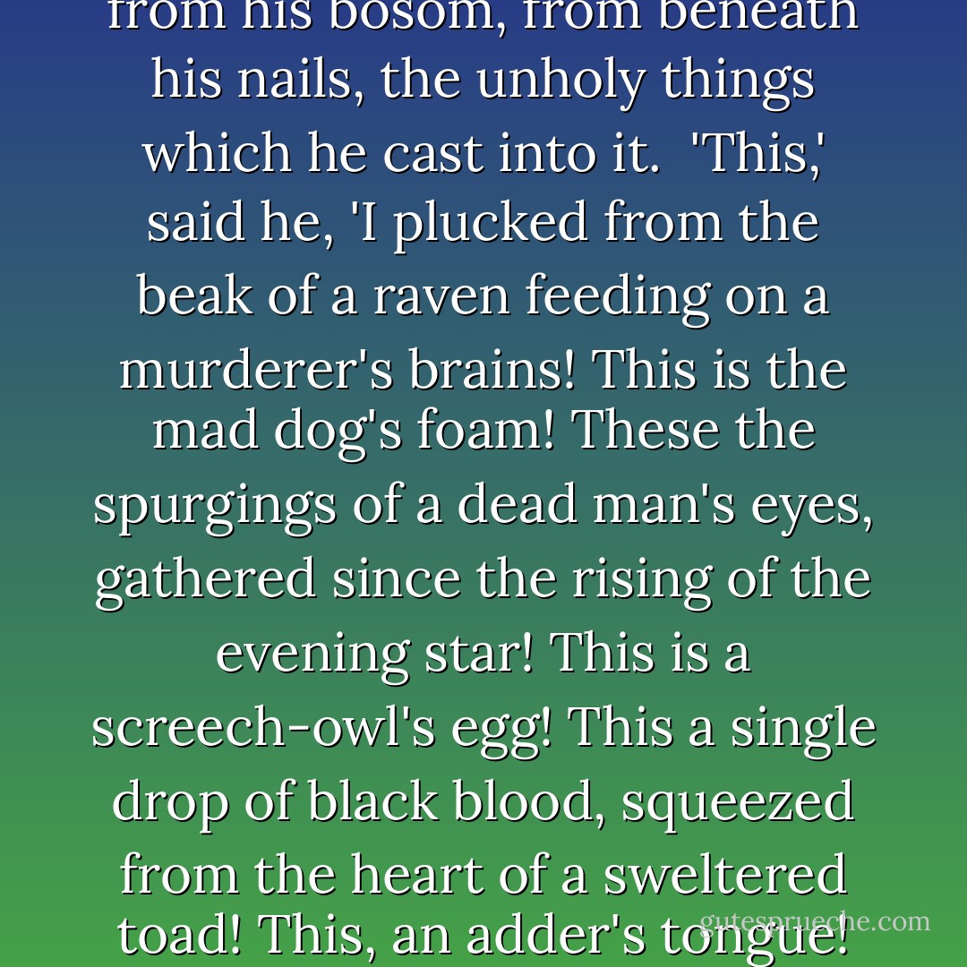 He took the sacramental chalice, and stretching forth his bare arm, cried in a loud voice, 'Come ye viewless ministers of this dread hour! come from the fenny lake, the hanging rock, and the midnight cave! The moon is red - the stars are out - the sky is burning - and all nature stands aghast at what we do!' Then replacing the sacred vessel on the altar, he drew, one by one, from different parts of his body, from his knotted hair, from his bosom, from beneath his nails, the unholy things which he cast into it.<br /><br />'This,' said he, 'I plucked from the beak of a raven feeding on a murderer's brains! This is the mad dog's foam! These the spurgings of a dead man's eyes, gathered since the rising of the evening star! This is a screech-owl's egg! This a single drop of black blood, squeezed from the heart of a sweltered toad! This, an adder's tongue! And here, ten grains of the gray moss that grew upon a skull which had lain in the charnel-house three hundred years! What! Not yet?' And his eyes seemed like balls of fire as he cast them upwards. 'Not yet? I call ye once! I call ye twice! Dare ye deny me! Nay, then, as I call ye thrice, I'll wound mine arm, and as it drops, I'll breathe a spell shall cleave the ground and drag you here!' ("The Forsaken Of God") - William Mudford