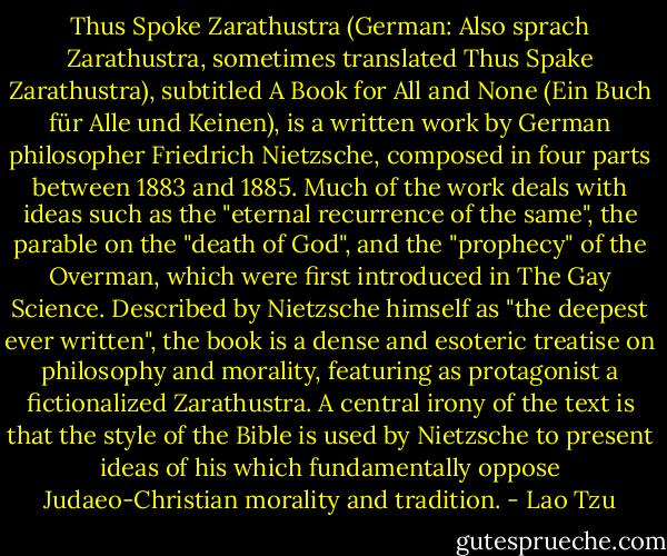 Thus Spoke Zarathustra (German: Also sprach Zarathustra, sometimes translated Thus Spake Zarathustra), subtitled A Book for All and None (Ein Buch für Alle und Keinen), is a written work by German philosopher Friedrich Nietzsche, composed in four parts between 1883 and 1885. Much of the work deals with ideas such as the "eternal recurrence of the same", the parable on the "death of God", and the "prophecy" of the Overman, which were first introduced in The Gay Science.<br />Described by Nietzsche himself as "the deepest ever written", the book is a dense and esoteric treatise on philosophy and morality, featuring as protagonist a fictionalized Zarathustra. A central irony of the text is that the style of the Bible is used by Nietzsche to present ideas of his which fundamentally oppose Judaeo-Christian morality and tradition. - Lao Tzu