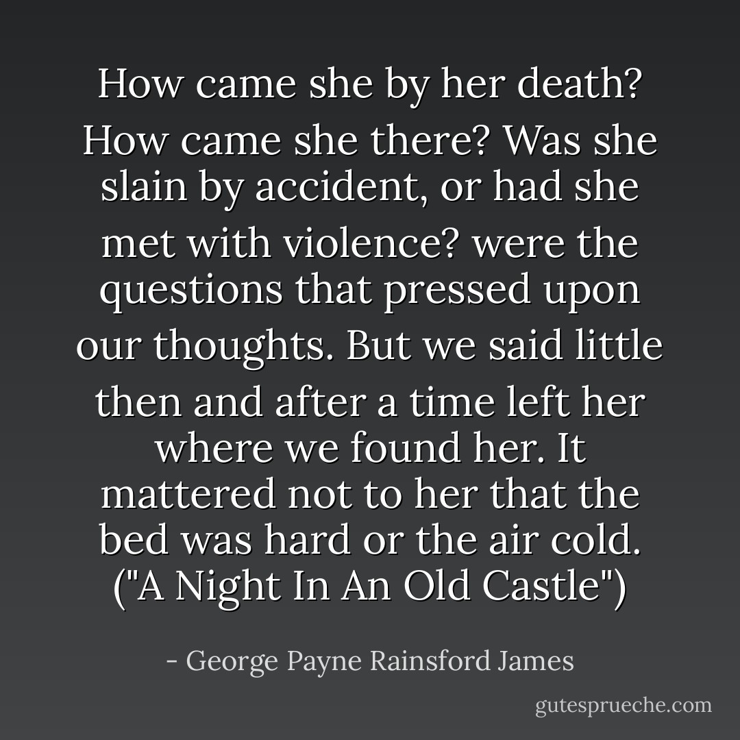 How came she by her death? How came she there? Was she slain by accident, or had she met with violence? were the questions that pressed upon our thoughts. But we said little then and after a time left her where we found her. It mattered not to her that the bed was hard or the air cold.<br />("A Night In An Old Castle") - George Payne Rainsford James