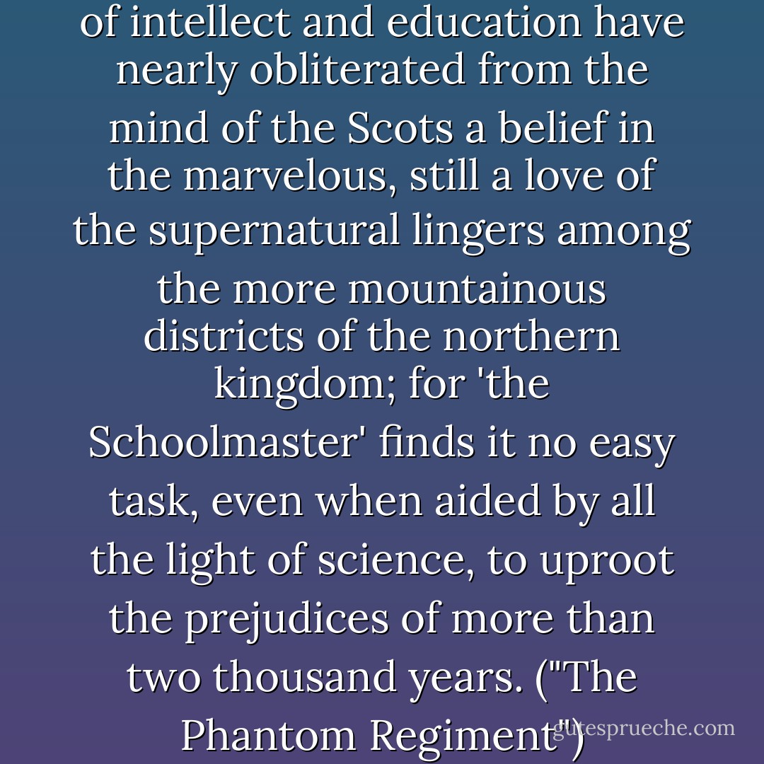 Though the continued march of intellect and education have nearly obliterated from the mind of the Scots a belief in the marvelous, still a love of the supernatural lingers among the more mountainous districts of the northern kingdom; for 'the Schoolmaster' finds it no easy task, even when aided by all the light of science, to uproot the prejudices of more than two thousand years. ("The Phantom Regiment") - James Grant