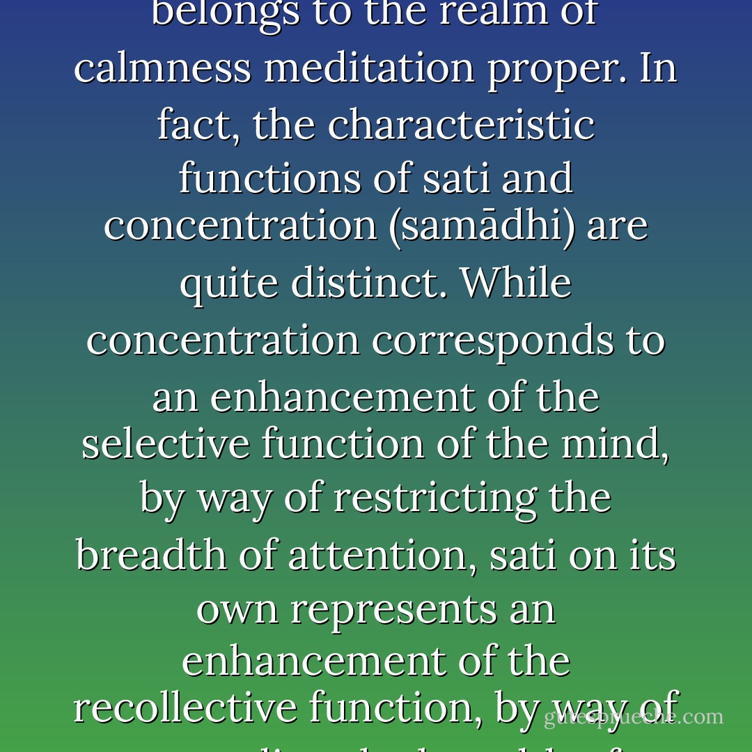 On considering these instances it is indubitably clear that <i>sati</i> has a crucial role to fulfill in the realm of <i>samatha</i>. This might be why the <i>Cūḷavedalla Sutta</i> speaks of <i>satipaṭṭhāna</i> as the "cause" of concentration (<i>samādhinimitta</i>)....<br /><br />On the other hand, however, to consider <i>satipaṭṭhāna</i> purely as a concentration exercise goes too far and misses the important difference between what can become a basis for the development of concentration and what belongs to the realm of calmness meditation proper. In fact, the characteristic functions of <i>sati</i> and concentration (<i>samādhi</i>) are quite distinct. While concentration corresponds to an enhancement of the selective function of the mind, by way of restricting the breadth of attention, <i>sati</i> on its own represents an enhancement of the recollective function, by way of expanding the breadth of attention. These two modes of mental functioning correspond to two different cortical control mechanisms in the brain. This difference, however, does not imply that the two are incompatible, since during absorption attainment both are present. But during absorption <i>sati</i> becomes mainly presence of the mind, when it to some extent loses its natural breadth owing to the strong focusing power of concentration. - Bhikkhu Anālayo