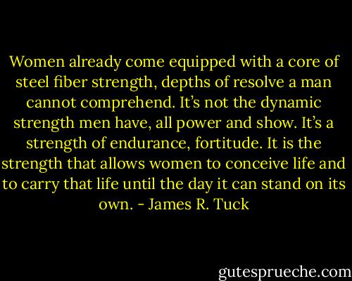 Women already come equipped with a core of steel fiber strength, depths of resolve a man cannot comprehend. It’s not the dynamic strength men have, all power and show. It’s a strength of endurance, fortitude. It is the strength that allows women to conceive life and to carry that life until the day it can stand on its own. - James R. Tuck