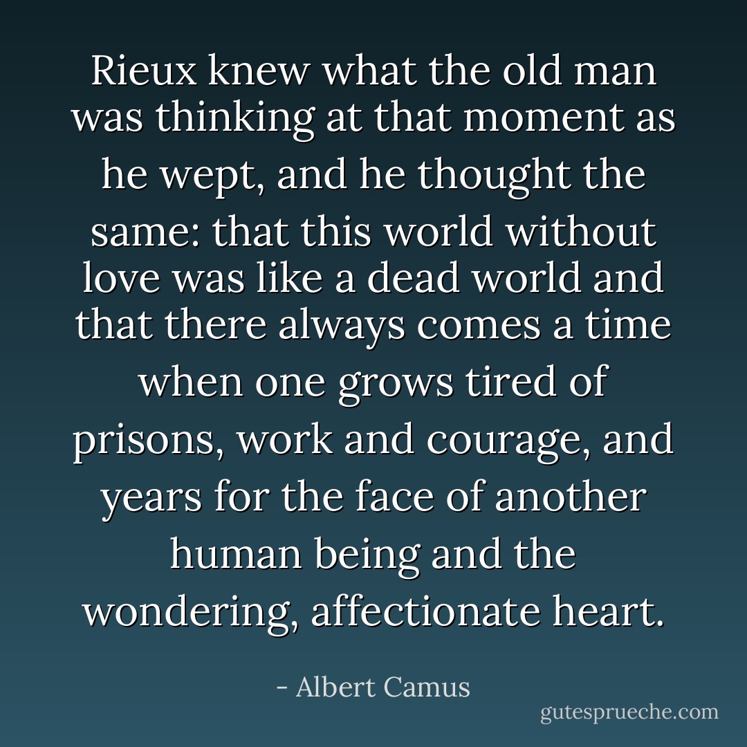 Rieux knew what the old man was thinking at that moment as he wept, and he thought the same: that this world without love was like a dead world and that there always comes a time when one grows tired of prisons, work and courage, and years for the face of another human being and the wondering, affectionate heart. - Albert Camus