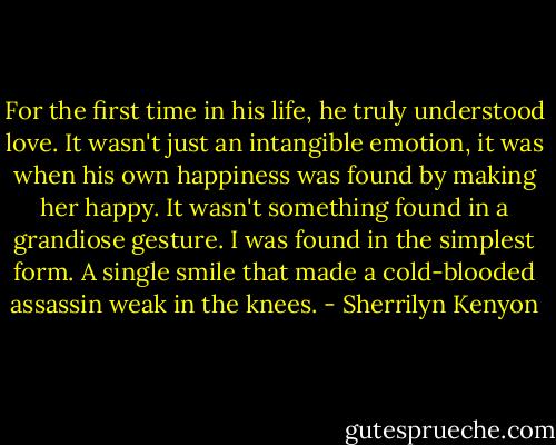 For the first time in his life, he truly understood love. It wasn't just an intangible emotion, it was when his own happiness was found by making her happy. It wasn't something found in a grandiose gesture. I was found in the simplest form.<br />A single smile that made a cold-blooded assassin weak in the knees. - Sherrilyn Kenyon