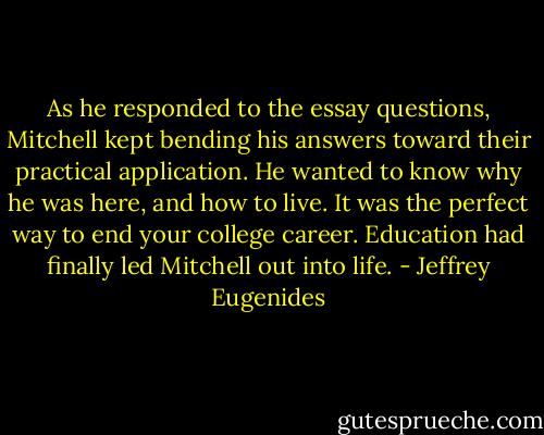 As he responded to the essay questions, Mitchell kept bending his answers toward their practical application. He wanted to know why he was here, and how to live. It was the perfect way to end your college career. Education had finally led Mitchell out into life. - Jeffrey Eugenides