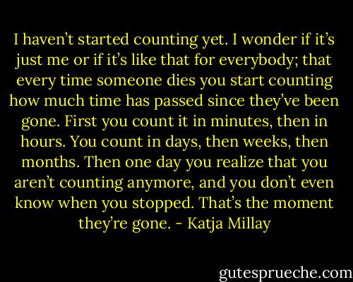 I haven’t started counting yet. I wonder if it’s just me or if it’s like that for everybody; that every time someone dies you start counting how much time has passed since they’ve been gone. First you count it in minutes, then in hours. You count in days, then weeks, then months. Then one day you realize that you aren’t counting anymore, and you don’t even know when you stopped. That’s the moment they’re gone. - Katja Millay