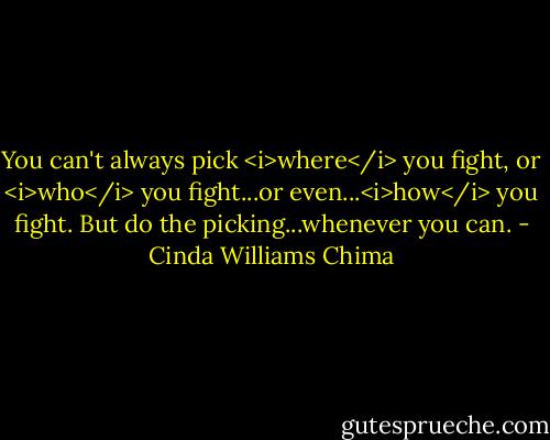 You can't always pick <i>where</i> you fight, or <i>who</i> you fight...or even...<i>how</i> you fight. But do the picking...whenever you can. - Cinda Williams Chima