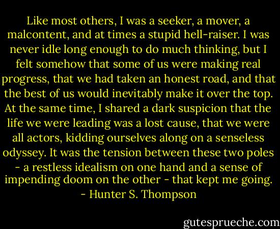 Like most others, I was a seeker, a mover, a malcontent, and at times a stupid hell-raiser. I was never idle long enough to do much thinking, but I felt somehow that some of us were making real progress, that we had taken an honest road, and that the best of us would inevitably make it over the top. At the same time, I shared a dark suspicion that the life we were leading was a lost cause, that we were all actors, kidding ourselves along on a senseless odyssey. It was the tension between these two poles - a restless idealism on one hand and a sense of impending doom on the other - that kept me going. - Hunter S. Thompson