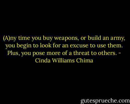 (A)ny time you buy weapons, or build an army, you begin to look for an excuse to use them. Plus, you pose more of a threat to others. - Cinda Williams Chima