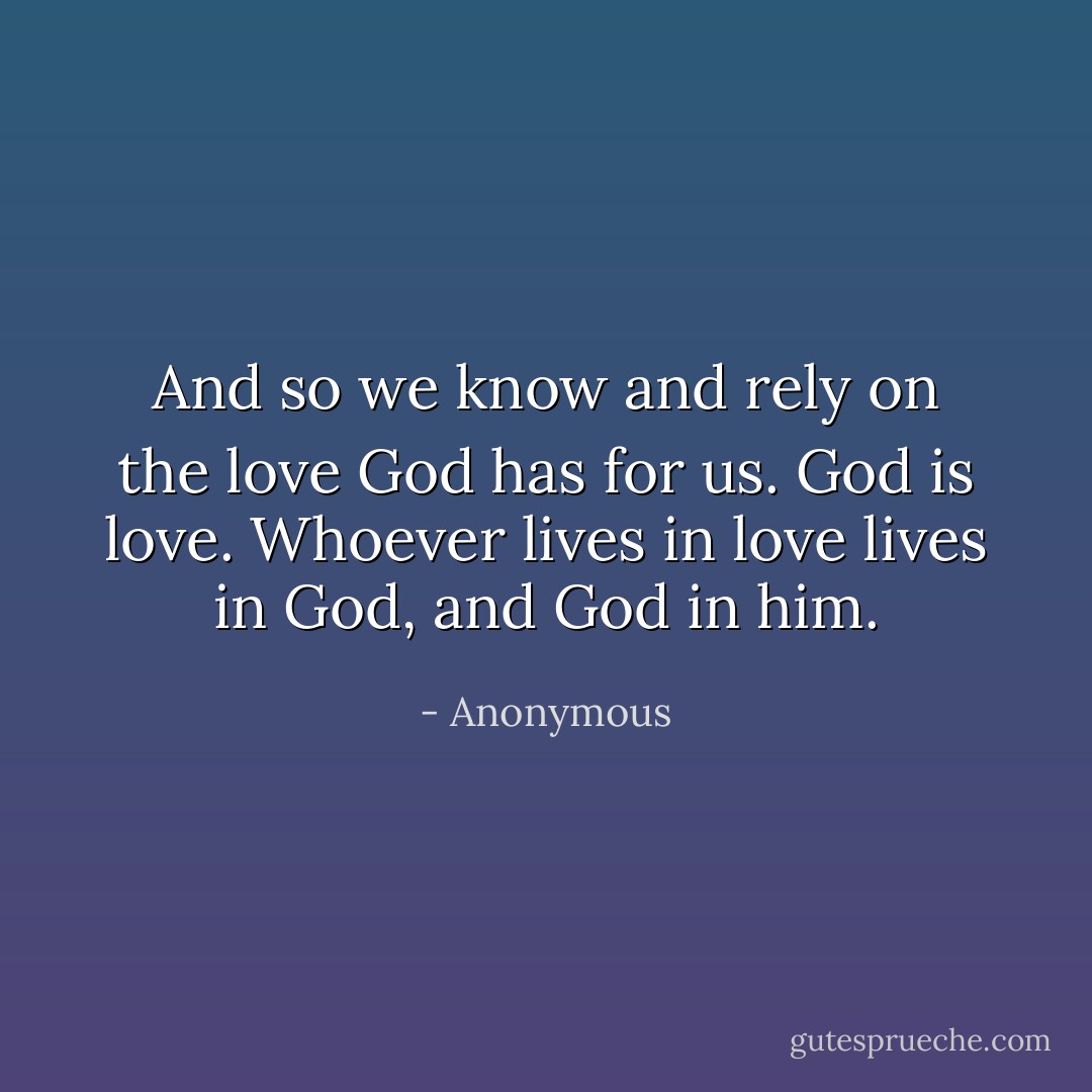 And so we know and rely on the love God has for us. God is love. Whoever lives in love lives in God, and God in him. - Anonymous