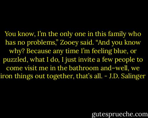 You know, I’m the only one in this family who has no problems,” Zooey said. “And you know why? Because any time I’m feeling blue, or puzzled, what I do, I just invite a few people to come visit me in the bathroom and–well, we iron things out together, that’s all. - J.D. Salinger