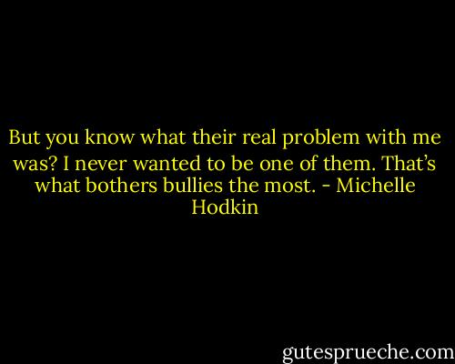 But you know what their real problem with me was? I never wanted to be one of them. That’s what bothers bullies the most. - Michelle Hodkin