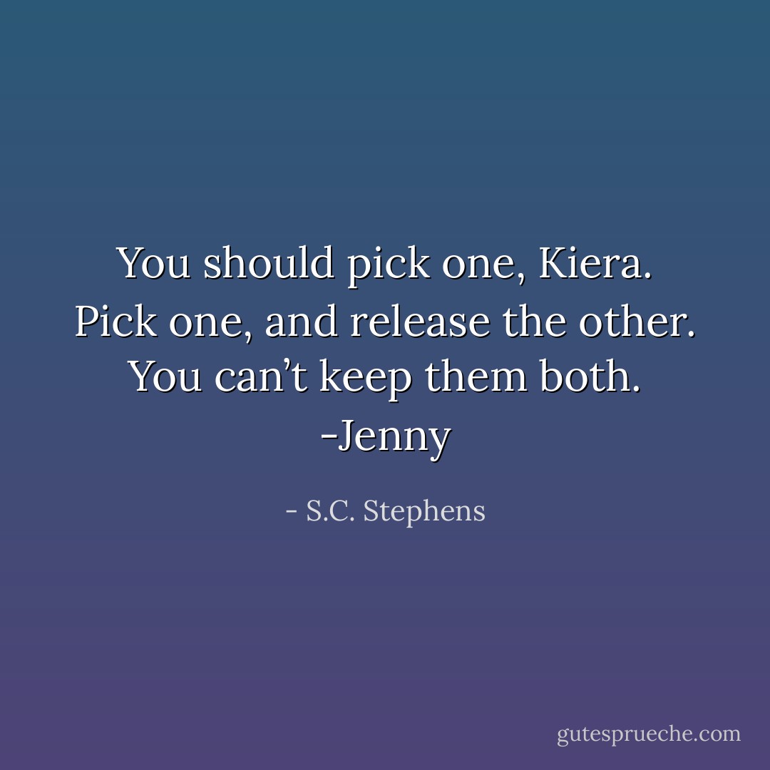 You should pick one, Kiera. Pick one, and release the other. You can’t keep them both. -Jenny - S.C. Stephens