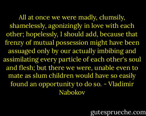 All at once we were madly, clumsily, shamelessly, agonizingly in love with each other; hopelessly, I should add, because that frenzy of mutual possession might have been assuaged only by our actually imbibing and assimilating every particle of each other's soul and flesh; but there we were, unable even to mate as slum children would have so easily found an opportunity to do so. - Vladimir Nabokov