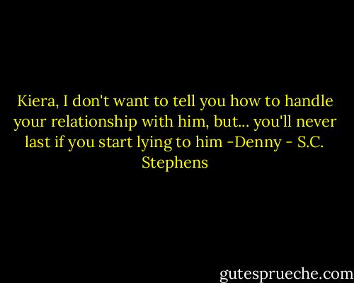 Kiera, I don't want to tell you how to handle your relationship with him, but... you'll never last if you start lying to him -Denny - S.C. Stephens