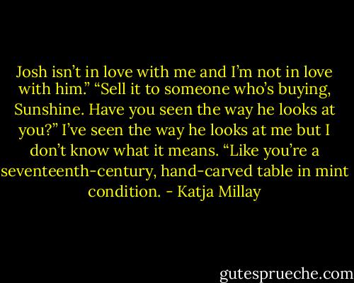 Josh isn’t in love with me and I’m not in love with him.”<br />“Sell it to someone who’s buying, Sunshine. Have you seen the way he looks at you?” I’ve seen the way he looks at me but I don’t know what it means. “Like you’re a seventeenth-century, hand-carved table in mint condition. - Katja Millay