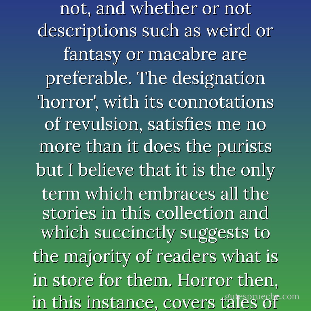 At this point, a few words on this term 'horror' are perhaps called for. Some amateurs of this kind of literature engage in endless hairsplitting disputes, centered around this word and its close companion 'terror', as to which' stories may so be categorized and which may not, and whether or not descriptions such as weird or fantasy or macabre are preferable. The designation 'horror', with its connotations of revulsion, satisfies me no more than it does the purists but I believe that it is the only term which embraces all the stories in this collection and which succinctly suggests to the majority of readers what is in store for them. Horror then, in this instance, covers tales of the Supernatural and of physical terror, of ghosts and necromancy and of inhuman violence and all the dark corners and crevices of human belief and behavior that lie in between. ("An Age In Horror" - introduction) - Michel Parry