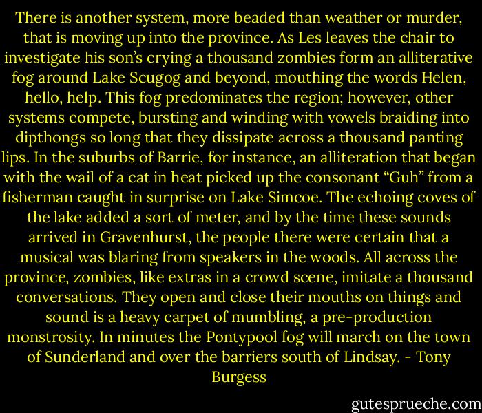 There is another system, more beaded than weather or murder, that is moving up into the province. As Les leaves the chair to investigate his son’s crying a thousand zombies form an alliterative fog around Lake Scugog and beyond, mouthing the words Helen, hello, help. This fog predominates the region; however, other systems compete, bursting and winding with vowels braiding into dipthongs so long that they dissipate across a thousand panting lips. In the suburbs of Barrie, for instance, an alliteration that began with the wail of a cat in heat picked up the consonant “Guh” from a fisherman caught in surprise on Lake Simcoe. The echoing coves of the lake added a sort of meter, and by the time these sounds arrived in Gravenhurst, the people there were certain that a musical was blaring from speakers in the woods. All across the province, zombies, like extras in a crowd scene, imitate a thousand conversations. They open and close their mouths on things and sound is a heavy carpet of mumbling, a pre-production monstrosity. In minutes the Pontypool fog will march on the town of Sunderland and over the barriers south of Lindsay. - Tony Burgess