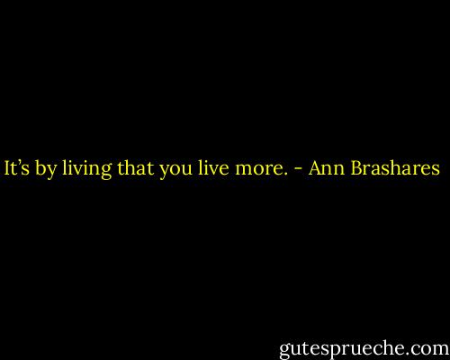 It’s by living that you live more. - Ann Brashares