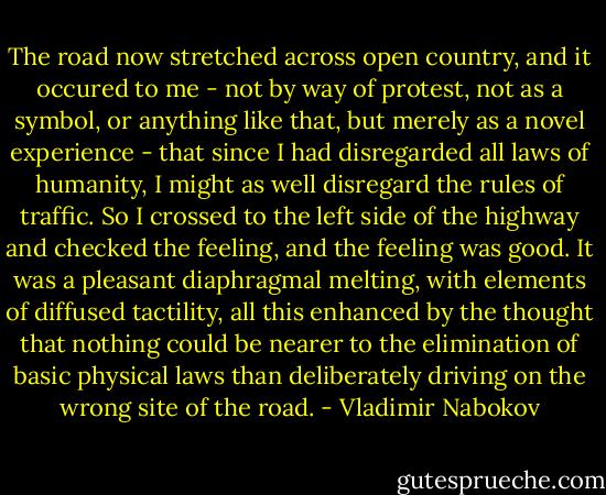 The road now stretched across open country, and it occured to me - not by way of protest, not as a symbol, or anything like that, but merely as a novel experience - that since I had disregarded all laws of humanity, I might as well disregard the rules of traffic. So I crossed to the left side of the highway and checked the feeling, and the feeling was good. It was a pleasant diaphragmal melting, with elements of diffused tactility, all this enhanced by the thought that nothing could be nearer to the elimination of basic physical laws than deliberately driving on the wrong site of the road. - Vladimir Nabokov