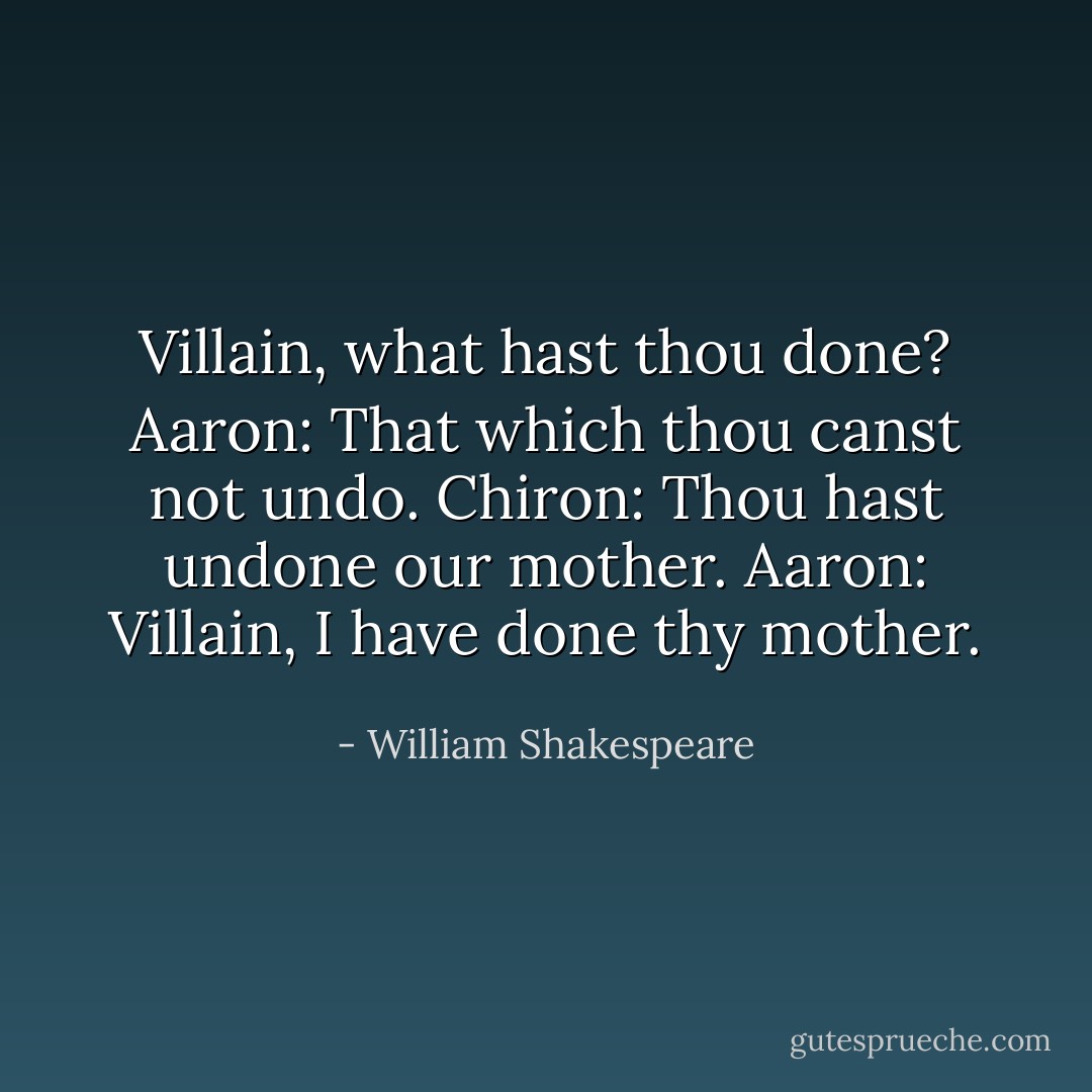 Villain, what hast thou done?<br />Aaron: That which thou canst not undo.<br />Chiron: Thou hast undone our mother.<br />Aaron: Villain, I have done thy mother. - William Shakespeare