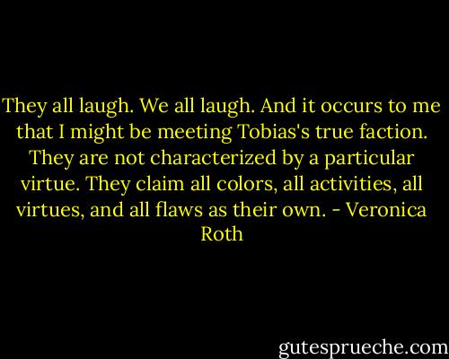 They all laugh. We all laugh. And it occurs to me that I might be meeting Tobias's true faction. They are not characterized by a particular virtue. They claim all colors, all activities, all virtues, and all flaws as their own. - Veronica Roth