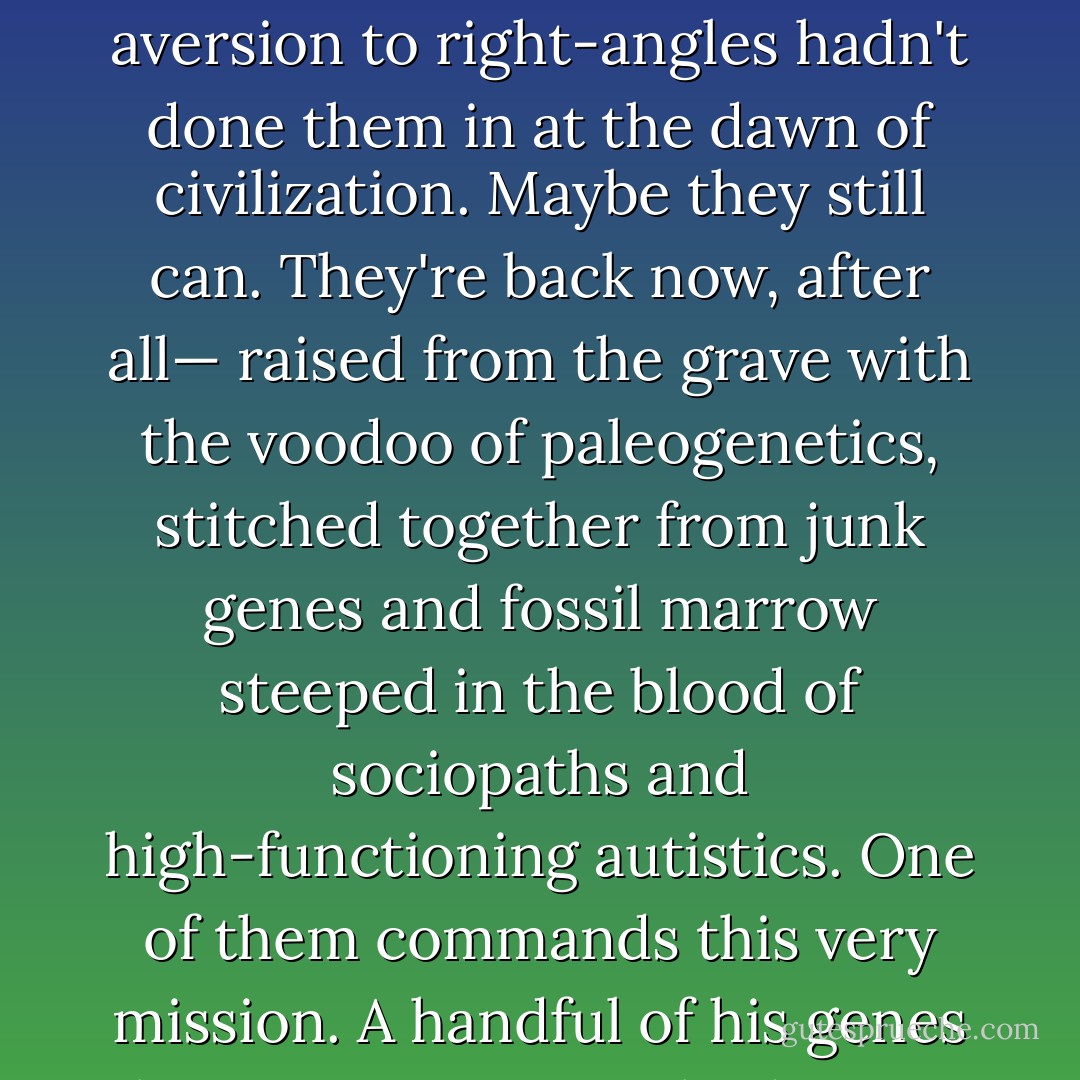 Vampires did this all the time, you remember. It was normal for them, it was their own unique take on resource conservation. They could have taught your kind a few things about restraint, if that absurd aversion to right-angles hadn't done them in at the dawn of civilization. Maybe they still can. They're back now, after all— raised from the grave with the voodoo of paleogenetics, stitched together from junk genes and fossil marrow steeped in the blood of sociopaths and high-functioning autistics. One of them commands this very mission. A handful of his genes live on in your own body so it too can rise from the dead, here at the edge of interstellar space. Nobody gets past Jupiter without becoming part vampire. - Peter Watts
