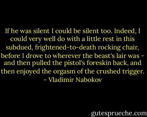 If he was silent I could be silent too. Indeed, I could very well do with a little rest in this subdued, frightened-to-death rocking chair, before I drove to wherever the beast's lair was - and then pulled the pistol's foreskin back, and then enjoyed the orgasm of the crushed trigger. - Vladimir Nabokov