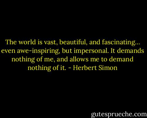 The world is vast, beautiful, and fascinating… even awe-inspiring, but impersonal. It demands nothing of me, and allows me to demand nothing of it. - Herbert Simon