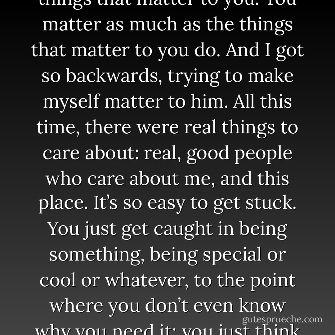 That’s what I was thinking about before you came. I was thinking about your mattering business. I feel like, like, how you matter is defined by the things that matter to you. You matter as much as the things that matter to you do. And I got so backwards, trying to make myself matter to him. All this time, there were real things to care about: real, good people who care about me, and this place. It’s so easy to get stuck. You just get caught in being something, being special or cool or whatever, to the point where you don’t even know why you need it; you just think you do.”<br /><br />“You don’t even know why you need to be world-famous; you just think you do. - John Green