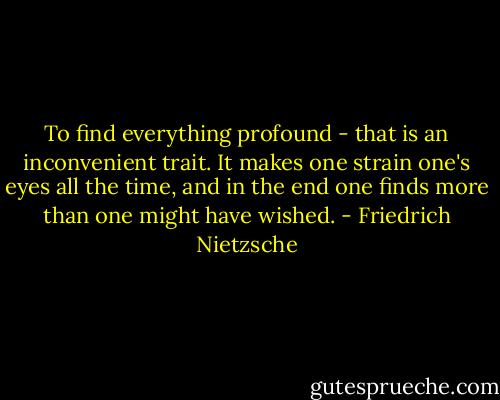 To find everything profound - that is an inconvenient trait. It makes one strain one's eyes all the time, and in the end one finds more than one might have wished. - Friedrich Nietzsche