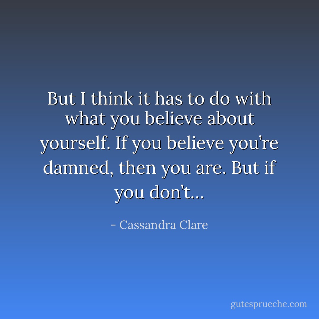 But I think it has to do with what you believe about yourself. If you believe you’re damned, then you are. But if you don’t… - Cassandra Clare
